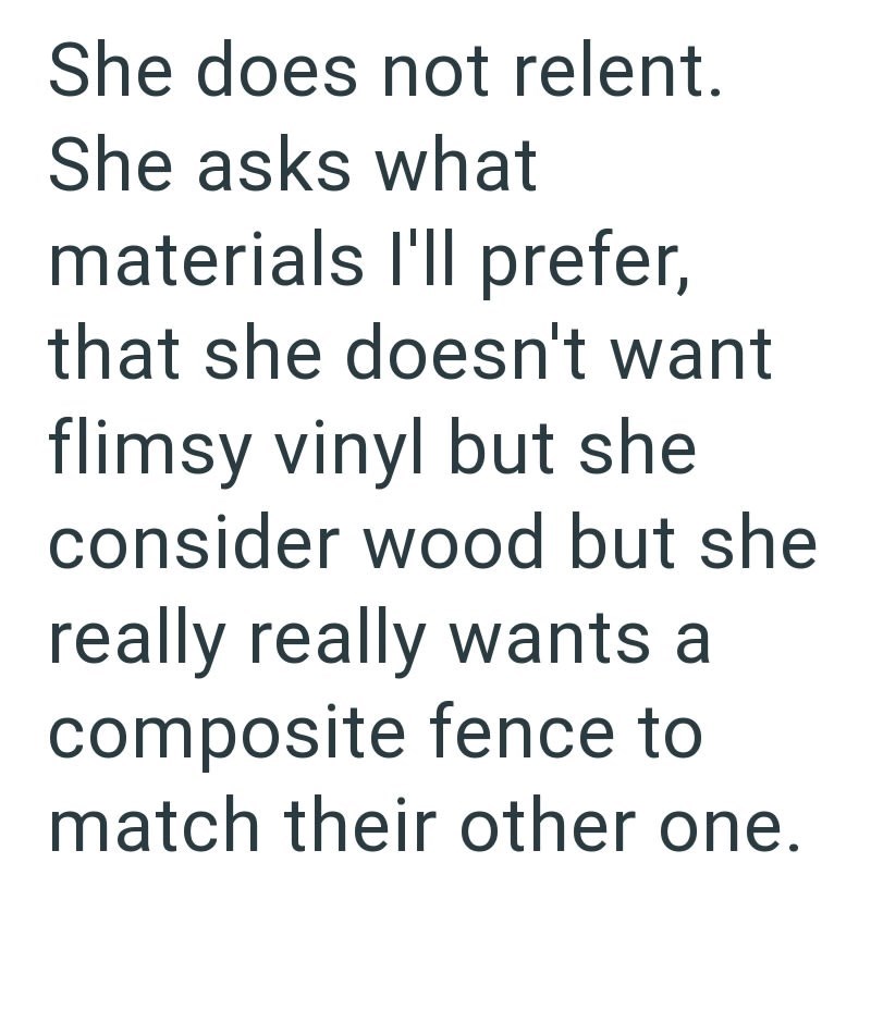 She does not relent. She asks what materials I'll prefer, that she doesn't want flimsy vinyl but she consider wood but she really really wants a composite fence to match their other one.