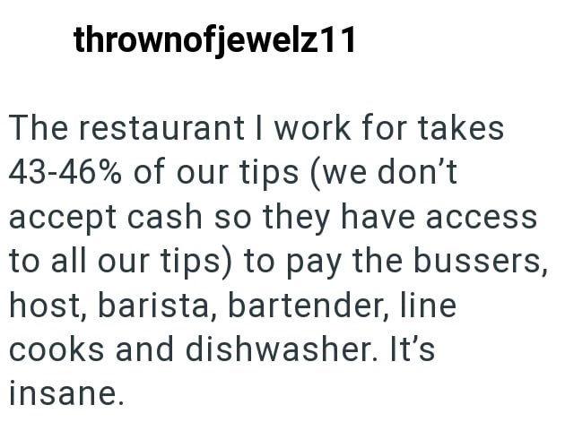 thrownofjewelz11 The restaurant I work for takes 43-46% of our tips (we don't accept cash so they have access to all our tips) to pay the bussers, host, barista, bartender, line cooks and dishwasher. It's insane.