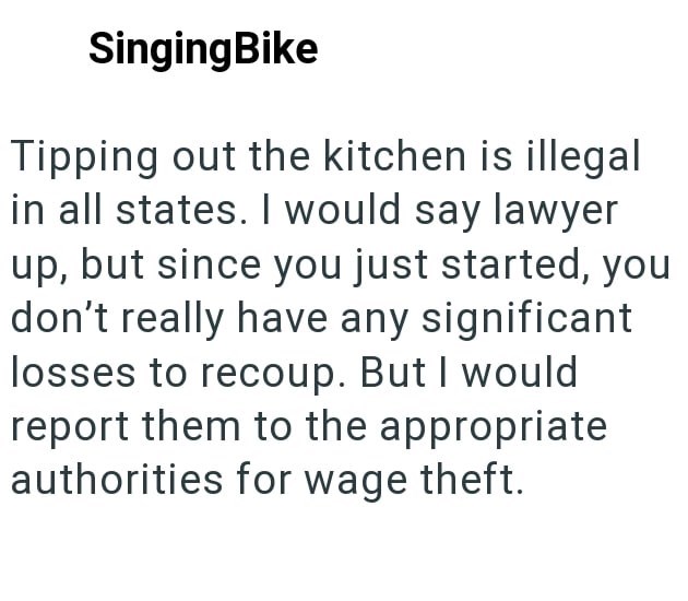 SingingBike Tipping out the kitchen is illegal in all states. I would say lawyer up, but since you just started, you don't really have any significant losses to recoup. But I would report them to the appropriate authorities for wage theft.