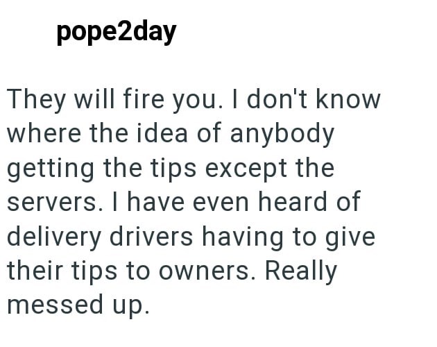 pope2day They will fire you. I don't know where the idea of anybody getting the tips except the servers. I have even heard of delivery drivers having to give their tips to owners. Really messed up.