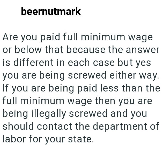 beernutmark Are you paid full minimum wage or below that because the answer is different in each case but yes you are being screwed either way. If you are being paid less than the full minimum wage then you are being illegally screwed and you should contact the department of labor for your state.