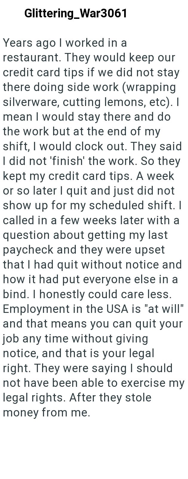 Glittering_War3061 Years ago I worked in a restaurant. They would keep our credit card tips if we did not stay there doing side work (wrapping silverware, cutting lemons, etc). I mean I would stay there and do the work but at the end of my shift, I would clock out. They said I did not 'finish' the work. So they kept my credit card tips. A week or so later I quit and just did not show up for my scheduled shift. I called in a few weeks later with a question about getting my last paycheck and they