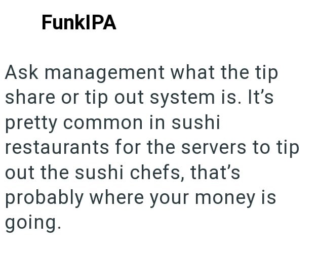 FunkIPA Ask management what the tip share or tip out system is. It's pretty common in sushi restaurants for the servers to tip out the sushi chefs, that's probably where your money is going.
