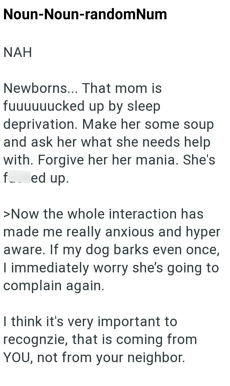 Noun-Noun-randomNum NAH Newborns... That mom is fuuuuuucked up by sleep deprivation. Make her some soup and ask her what she needs help with. Forgive her her mania. She's fed up. >Now the whole interaction has made me really anxious and hyper aware. If my dog barks even once, I immediately worry she's going to complain again. I think it's very important to recognzie, that is coming from YOU, not from your neighbor.