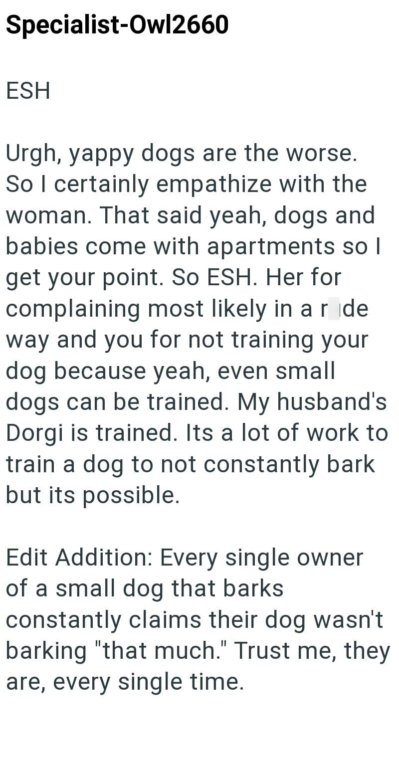 Specialist-Owl2660 ESH Urgh, yappy dogs are the worse. So I certainly empathize with the woman. That said yeah, dogs and babies come with apartments so I get your point. So ESH. Her for complaining most likely in a ride way and you for not training your dog because yeah, even small dogs can be trained. My husband's Dorgi is trained. Its a lot of work to train a dog to not constantly bark but its possible. Edit Addition: Every single owner of a small dog that barks constantly claims their dog was