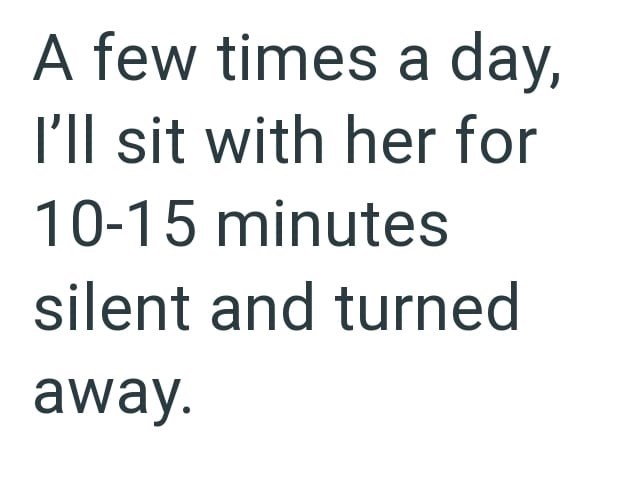A few times a day, I'll sit with her for 10-15 minutes silent and turned away.