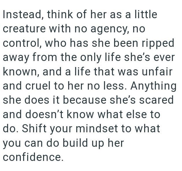 Instead, think of her as a little creature with no agency, no control, who has she been ripped away from the only life she's ever known, and a life that was unfair and cruel to her no less. Anything she does it because she's scared and doesn't know what else to do. Shift your mindset to what you can do build up her confidence.