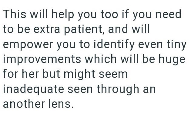 This will help you too if you need to be extra patient, and will empower you to identify even tiny improvements which will be huge for her but might seem inadequate seen through an another lens.
