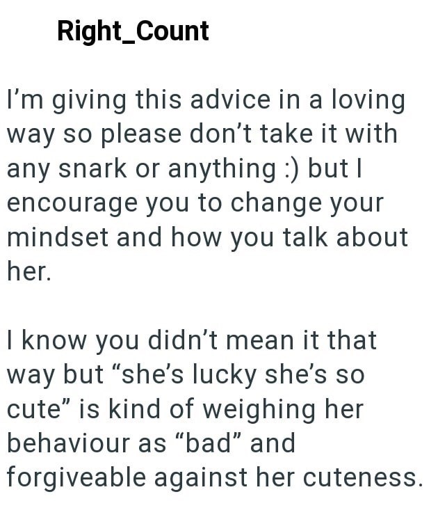 Right_Count I'm giving this advice in a loving way so please don't take it with any snark or anything :) but I encourage you to change your mindset and how you talk about her. I know you didn't mean it that way but "she's lucky she's so cute" is kind of weighing her behaviour as "bad" and forgiveable against her cuteness.