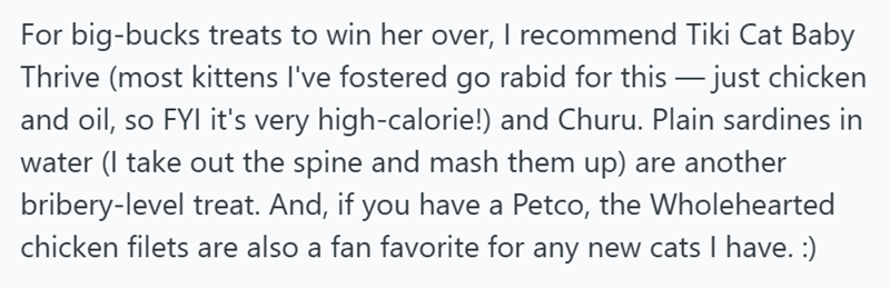 For big-bucks treats to win her over, I recommend Tiki Cat Baby Thrive (most kittens I've fostered go rabid for this — just chicken and oil, so FYI it's very high-calorie!) and Churu. Plain sardines in water (I take out the spine and mash them up) are another bribery-level treat. And, if you have a Petco, the Wholehearted chicken filets are also a fan favorite for any new cats I have. :)