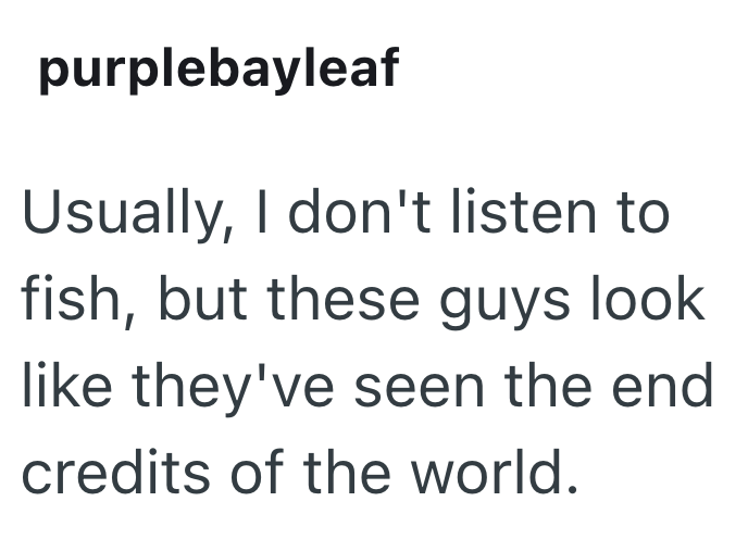 purplebayleaf Usually, I don't listen to fish, but these guys look like they've seen the end credits of the world.