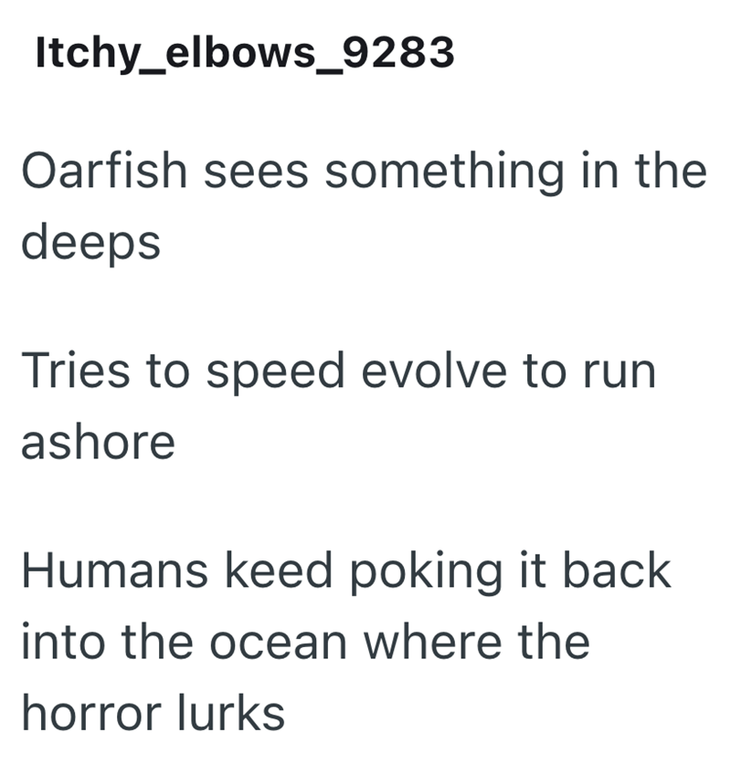 Itchy_elbows_9283 Oarfish sees something in the deeps Tries to speed evolve to run ashore Humans keed poking it back. into the ocean where the horror lurks