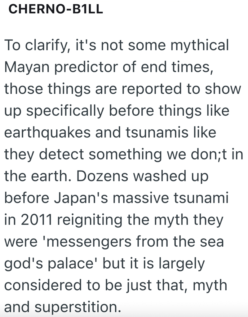 CHERNO-B1LL To clarify, it's not some mythical Mayan predictor of end times, those things are reported to show up specifically before things like earthquakes and tsunamis like they detect something we don;t in the earth. Dozens washed up before Japan's massive tsunami in 2011 reigniting the myth they were 'messengers from the sea god's palace' but it is largely considered to be just that, myth and superstition.