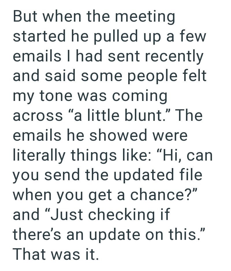 But when the meeting started he pulled up a few emails I had sent recently and said some people felt my tone was coming across "a little blunt." The emails he showed were literally things like: "Hi, can you send the updated file when you get a chance?" and "Just checking if there's an update on this." That was it.