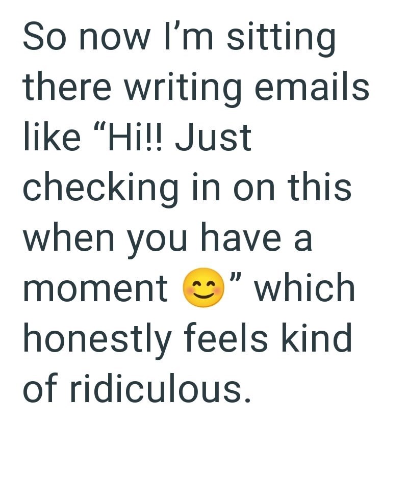 So now I'm sitting there writing emails like "Hi!! Just checking in on this when you have a moment "which honestly feels kind of ridiculous.