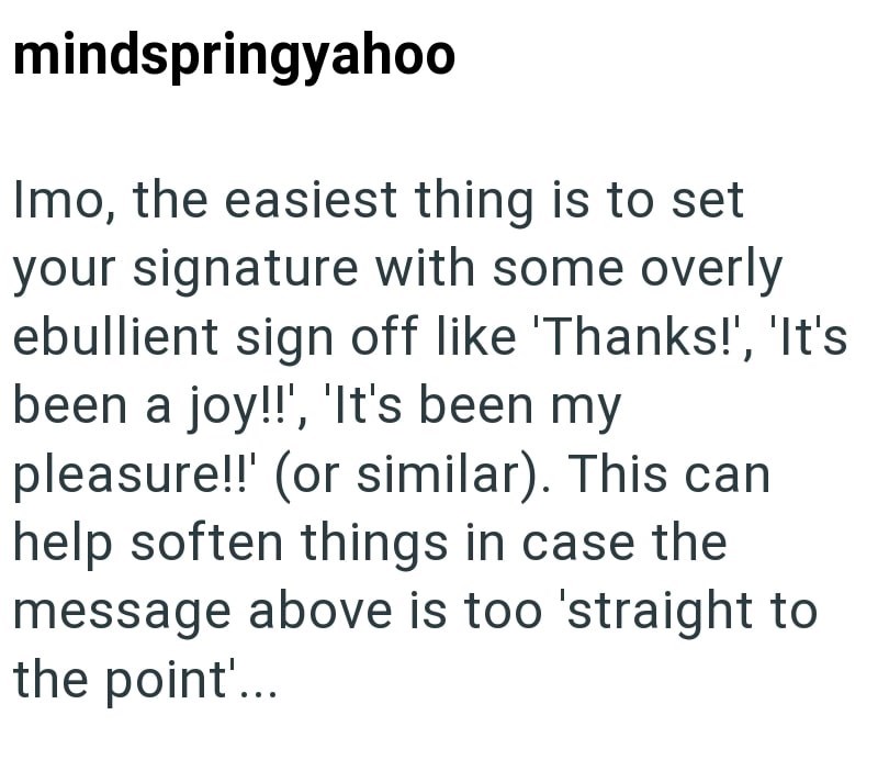 mindspringyahoo Imo, the easiest thing is to set your signature with some overly ebullient sign off like 'Thanks!', 'It's been a joy!!', 'It's been my pleasure!!! (or similar). This can help soften things in case the message above is too 'straight to the point'...