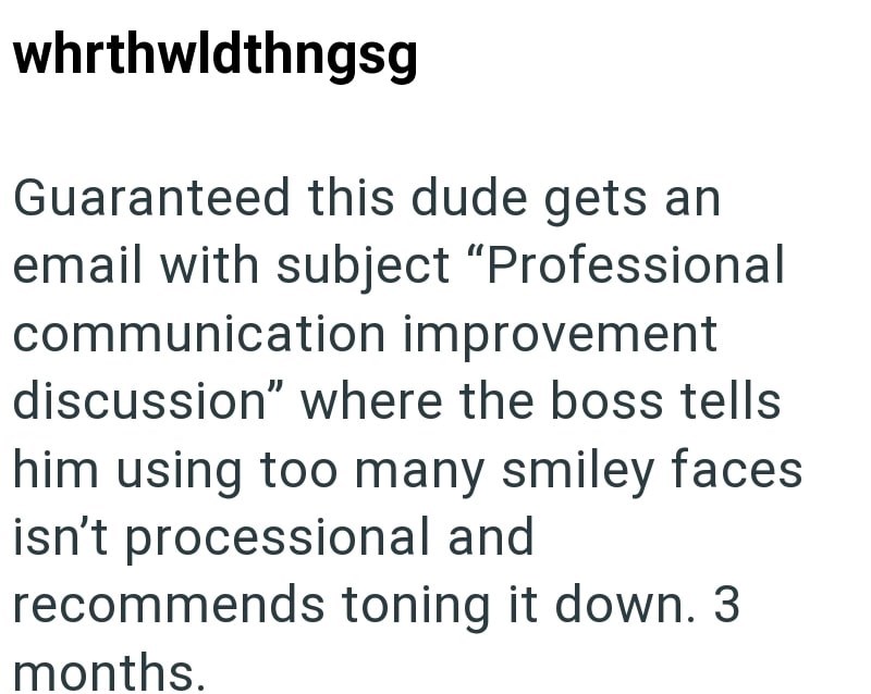 whrthwldthngsg Guaranteed this dude gets an email with subject "Professional communication improvement discussion" where the boss tells him using too many smiley faces isn't processional and recommends toning it down. 3 months.