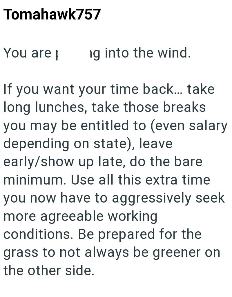 Tomahawk757 You are ng into the wind. If you want your time back... take long lunches, take those breaks you may be entitled to (even salary depending on state), leave early/show up late, do the bare minimum. Use all this extra time you now have to aggressively seek more agreeable working conditions. Be prepared for the grass to not always be greener on the other side.