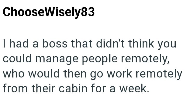 ChooseWisely83 I had a boss that didn't think you could manage people remotely, who would then go work remotely from their cabin for a week.