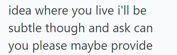 idea where you live i'll be subtle though and ask can you please maybe provide
