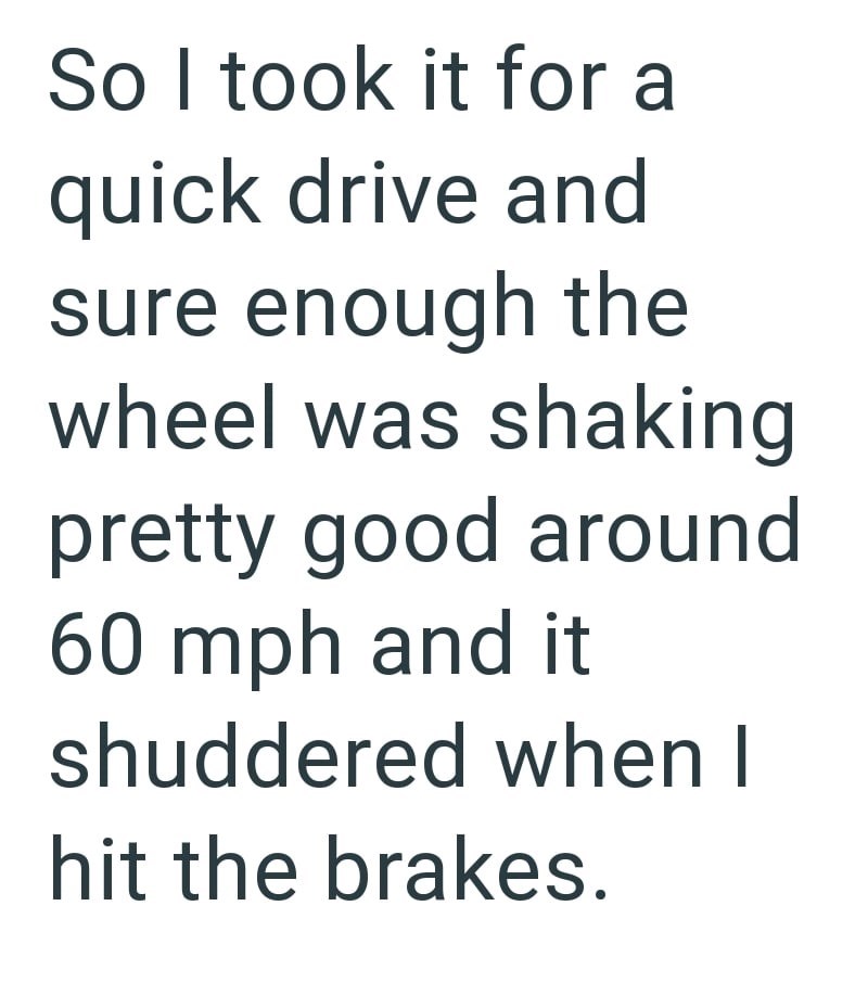 So I took it for a quick drive and sure enough the wheel was shaking pretty good around 60 mph and it shuddered when I hit the brakes.