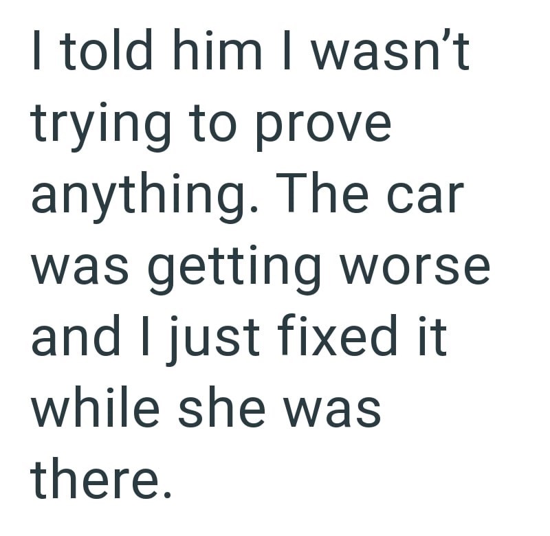 I told him I wasn't trying to prove anything. The car was getting worse and I just fixed it while she was there.