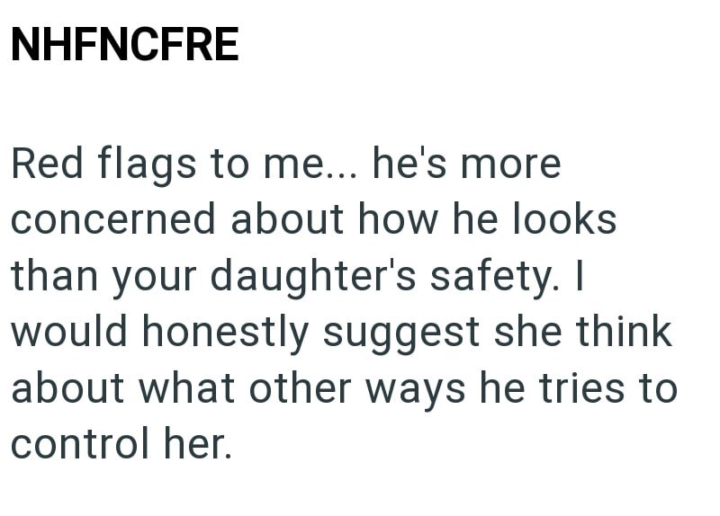 NHFNCFRE Red flags to me... he's more concerned about how he looks than your daughter's safety. I would honestly suggest she think about what other ways he tries to control her.
