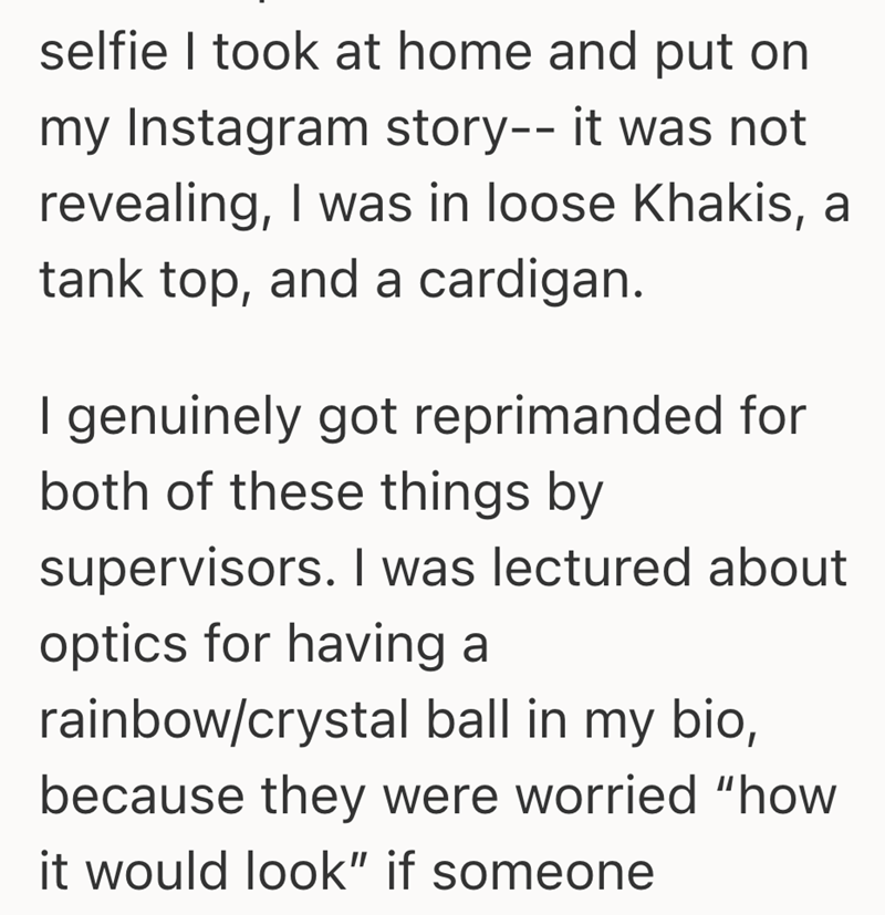 selfie I took at home and put on my Instagram story-- it was not revealing, I was in loose Khakis, a tank top, and a cardigan. I genuinely got reprimanded for both of these things by supervisors. I was lectured about optics for having a rainbow/crystal ball in my bio, because they were worried "how it would look" if someone