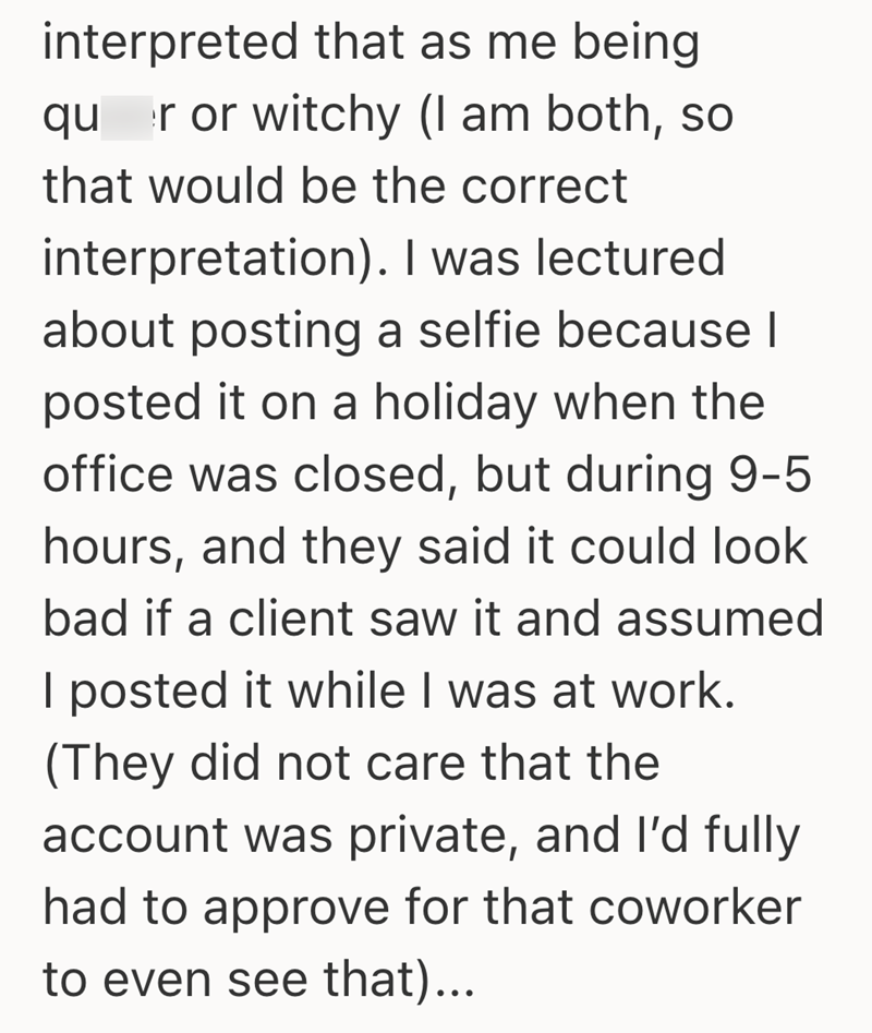 interpreted that as me being qu r or witchy (I am both, so that would be the correct interpretation). I was lectured about posting a selfie because I posted it on a holiday when the office was closed, but during 9-5 hours, and they said it could look bad if a client saw it and assumed I posted it while I was at work. (They did not care that the account was private, and I'd fully had to approve for that coworker to even see that)...