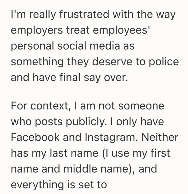 I'm really frustrated with the way employers treat employees' personal social media as something they deserve to police and have final say over. For context, I am not someone who posts publicly. I only have Facebook and Instagram. Neither has my last name (I use my first name and middle name), and everything is set to