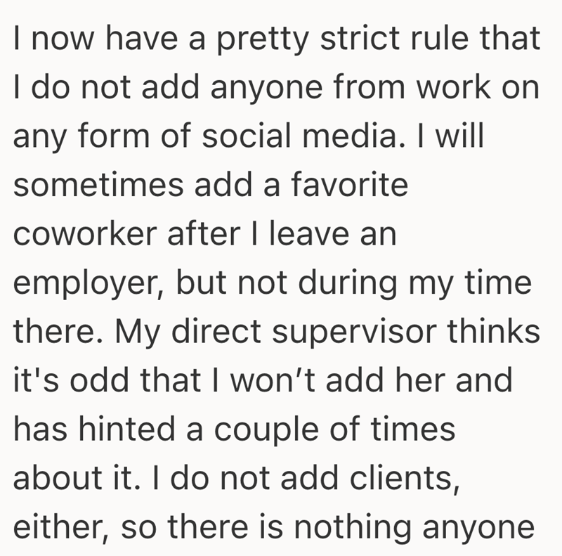 I now have a pretty strict rule that I do not add anyone from work on any form of social media. I will sometimes add a favorite coworker after I leave an employer, but not during my time there. My direct supervisor thinks it's odd that I won't add her and has hinted a couple of times about it. I do not add clients, either, so there is nothing anyone