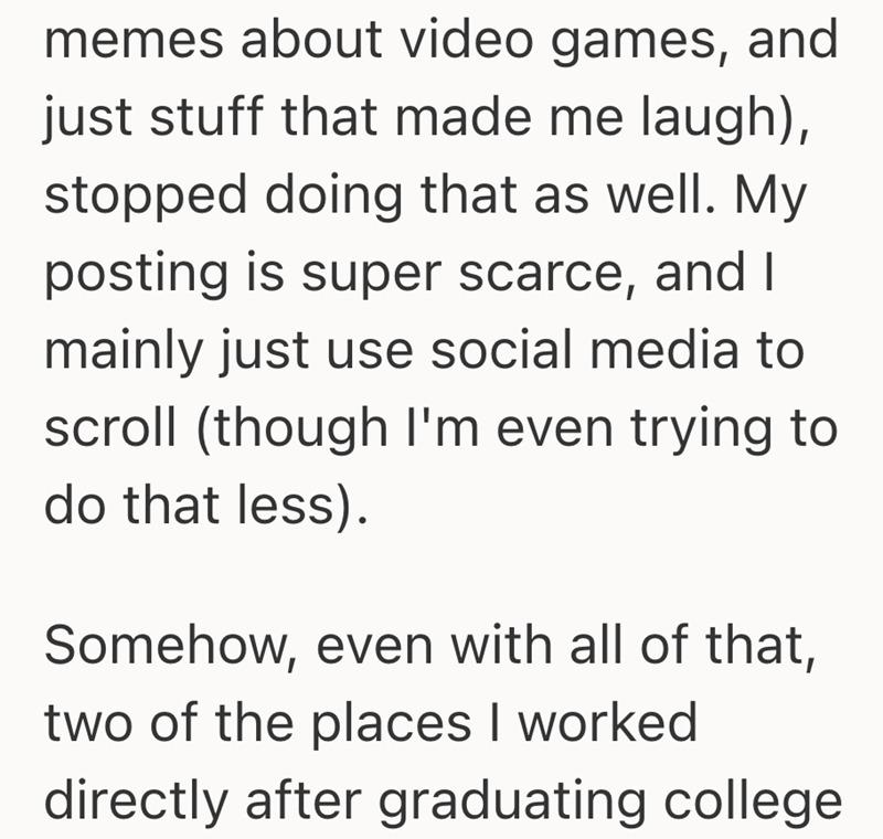 memes about video games, and just stuff that made me laugh), stopped doing that as well. My posting is super scarce, and I mainly just use social media to scroll (though I'm even trying to do that less). Somehow, even with all of that, two of the places I worked directly after graduating college