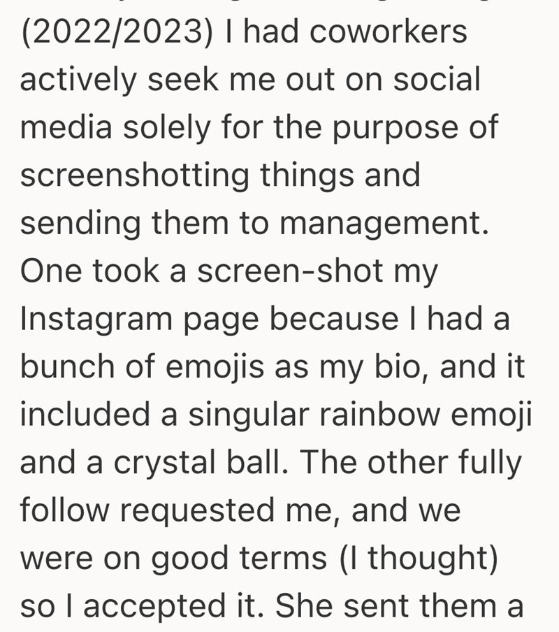 (2022/2023) I had coworkers actively seek me out on social media solely for the purpose of screenshotting things and sending them to management. One took a screen-shot my Instagram page because I had a bunch of emojis as my bio, and it included a singular rainbow emoji and a crystal ball. The other fully follow requested me, and we were on good terms (I thought) so I accepted it. She sent them a