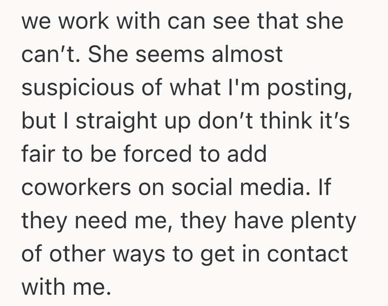 we work with can see that she can't. She seems almost suspicious of what I'm posting, but I straight up don't think it's fair to be forced to add coworkers on social media. If they need me, they have plenty of other ways to get in contact with me.