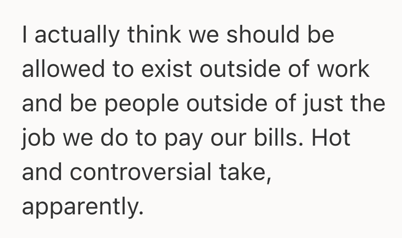 I actually think we should be allowed to exist outside of work and be people outside of just the job we do to pay our bills. Hot and controversial take, apparently.