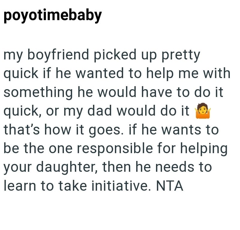 poyotimebaby my boyfriend picked up pretty quick if he wanted to help me with something he would have to do it quick, or my dad would do it that's how it goes. if he wants to be the one responsible for helping your daughter, then he needs to learn to take initiative. NTA
