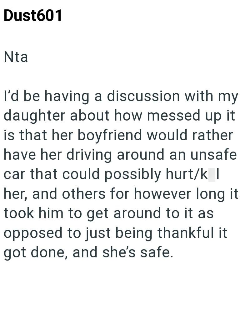Dust601 Nta I'd be having a discussion with my daughter about how messed up it is that her boyfriend would rather have her driving around an unsafe car that could possibly hurt/k | her, and others for however long it took him to get around to it as opposed to just being thankful it got done, and she's safe.