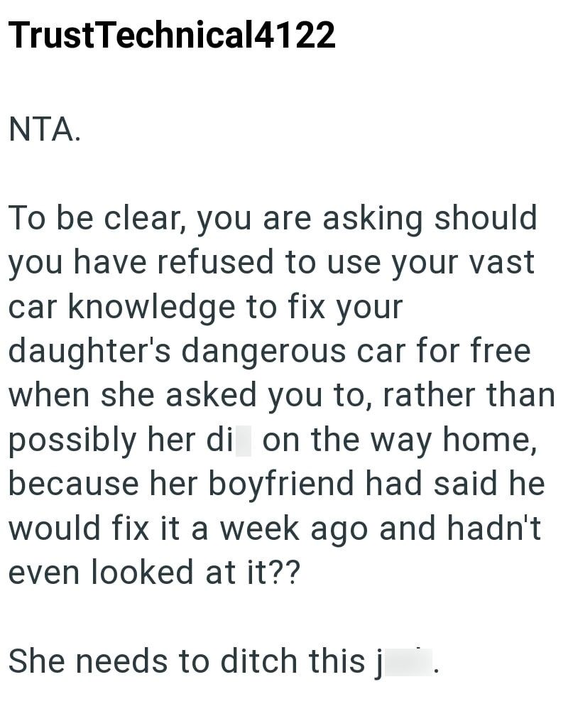 TrustTechnical4122 NTA. To be clear, you are asking should you have refused to use your vast car knowledge to fix your daughter's dangerous car for free when she asked you to, rather than possibly her di on the way home, because her boyfriend had said he would fix it a week ago and hadn't even looked at it?? She needs to ditch this j