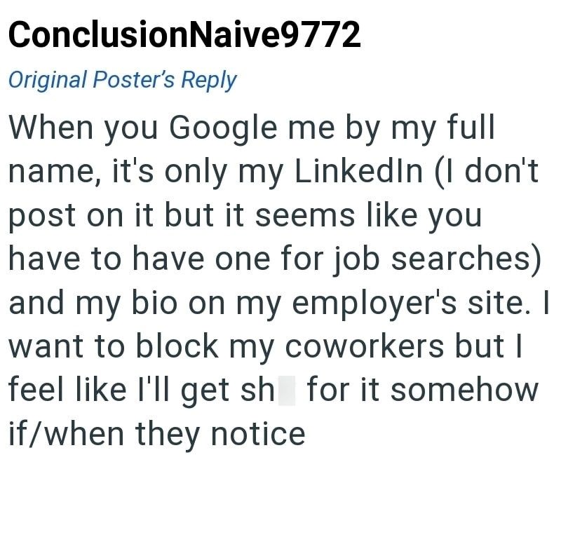 ConclusionNaive9772 Original Poster's Reply When you Google me by my full name, it's only my LinkedIn (I don't post on it but it seems like you have to have one for job searches) and my bio on my employer's site. I want to block my coworkers but I feel like I'll get sh for it somehow if/when they notice