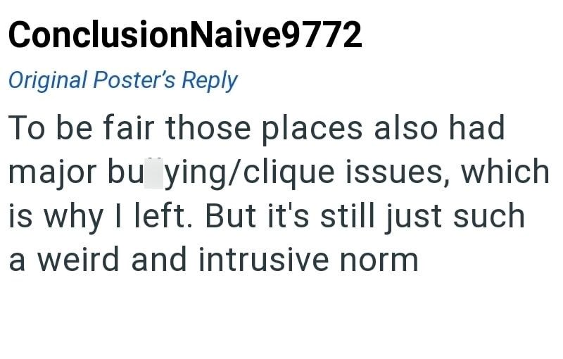 ConclusionNaive9772 Original Poster's Reply To be fair those places also had major bu ying/clique issues, which is why I left. But it's still just such a weird and intrusive norm