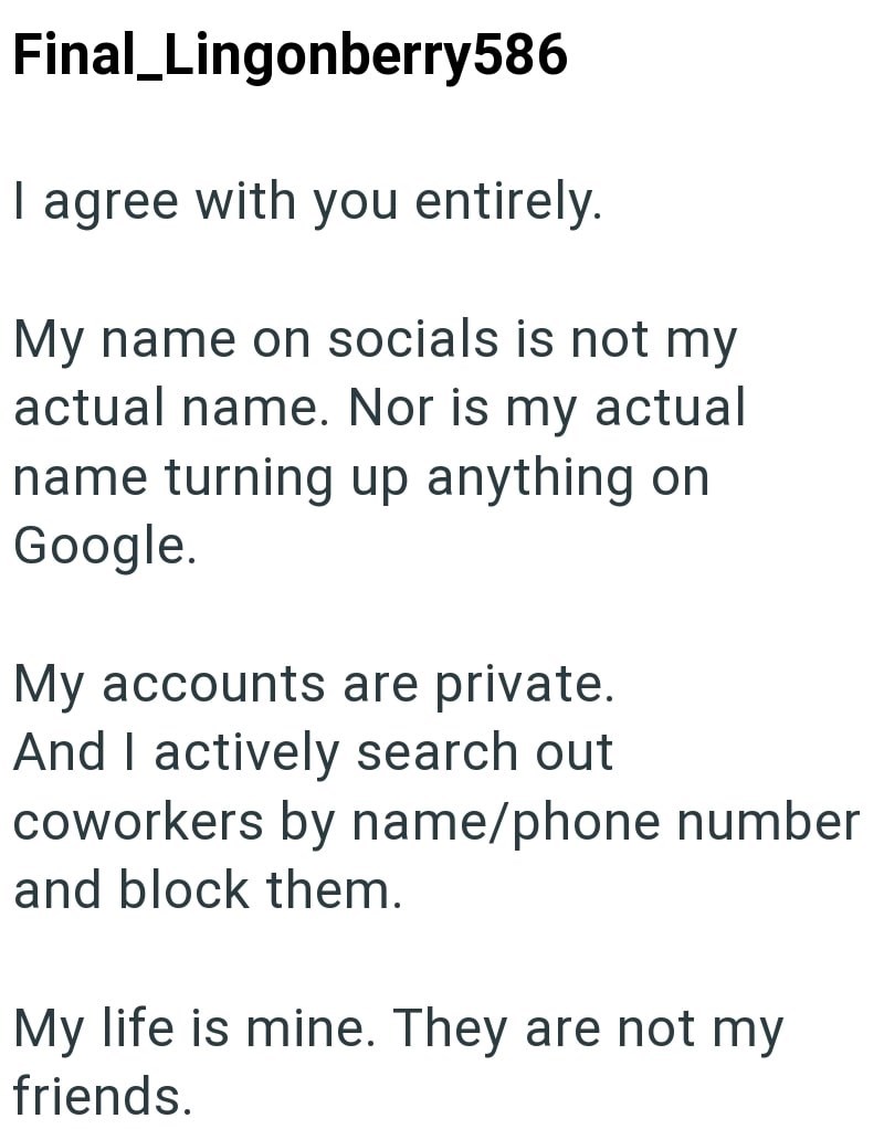 Final_Lingonberry586 I agree with you entirely. My name on socials is not my actual name. Nor is my actual name turning up anything on Google. My accounts are private. And I actively search out coworkers by name/phone number and block them. My life is mine. They are not my friends.