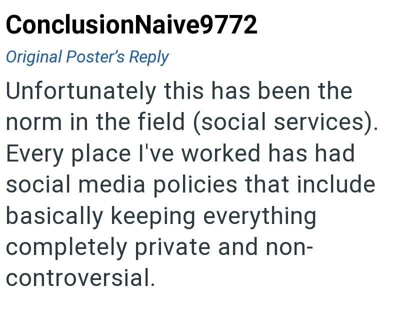ConclusionNaive9772 Original Poster's Reply Unfortunately this has been the norm in the field (social services). Every place I've worked has had social media policies that include basically keeping everything completely private and non- controversial.