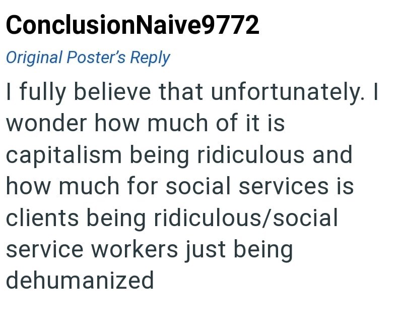 ConclusionNaive9772 Original Poster's Reply I fully believe that unfortunately. I wonder how much of it is capitalism being ridiculous and how much for social services is clients being ridiculous/social service workers just being dehumanized