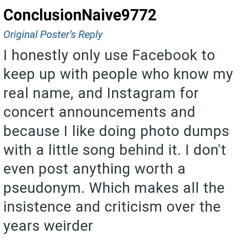 ConclusionNaive9772 Original Poster's Reply I honestly only use Facebook to keep up with people who know my real name, and Instagram for concert announcements and because I like doing photo dumps with a little song behind it. I don't even post anything worth a pseudonym. Which makes all the insistence and criticism over the years weirder