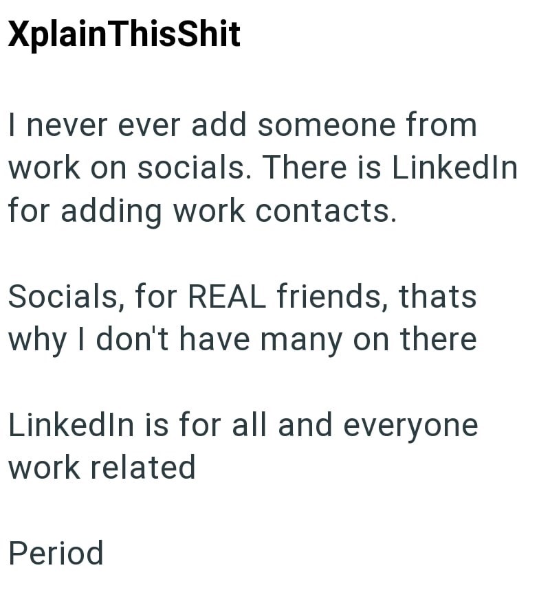 XplainThisShit I never ever add someone from work on socials. There is LinkedIn for adding work contacts. Socials, for REAL friends, thats why I don't have many on there LinkedIn is for all and everyone work related Period