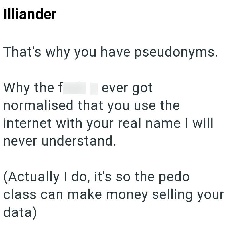 Illiander That's why you have pseudonyms. Why the f ever got normalised that you use the internet with your real name I will never understand. (Actually I do, it's so the pedo class can make money selling your data)