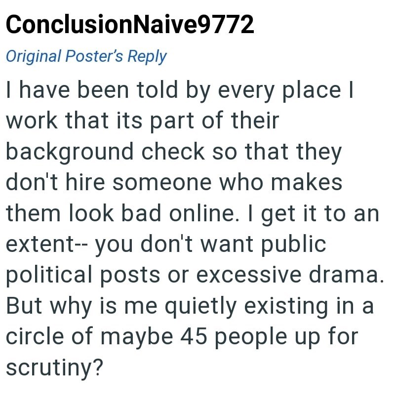 ConclusionNaive9772 Original Poster's Reply I have been told by every place I work that its part of their background check so that they don't hire someone who makes them look bad online. I get it to an extent-- you don't want public political posts or excessive drama. But why is me quietly existing in a circle of maybe 45 people up for scrutiny?