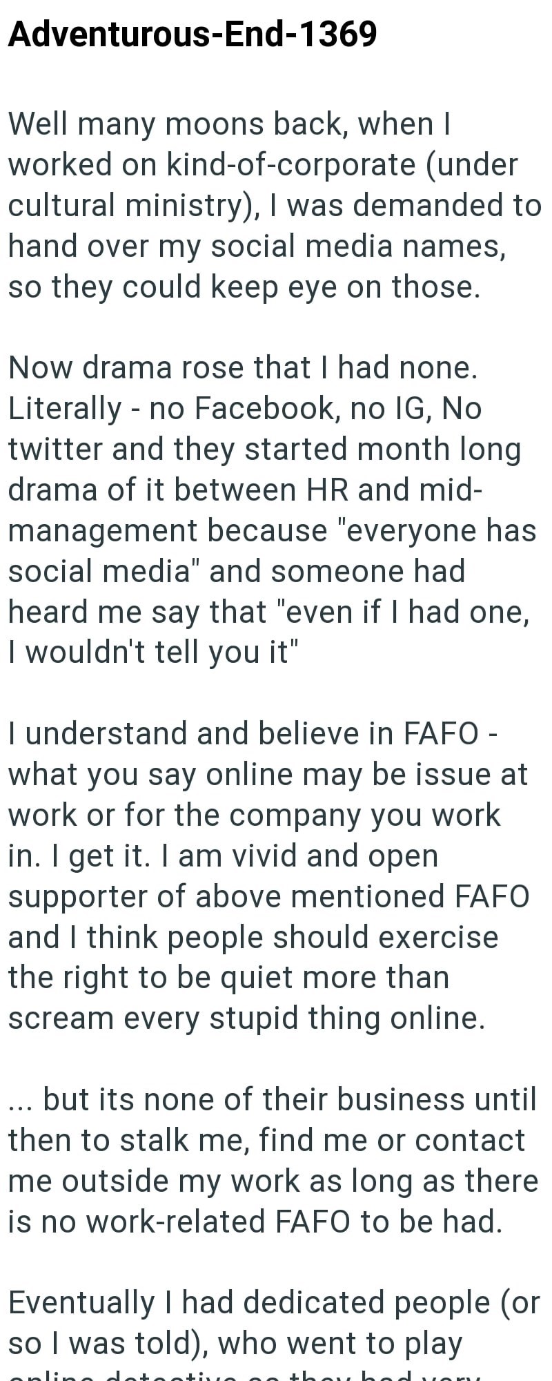 Adventurous-End-1369 Well many moons back, when I worked on kind-of-corporate (under cultural ministry), I was demanded to hand over my social media names, so they could keep eye on those. Now drama rose that I had none. Literally - no Facebook, no IG, No twitter and they started month long drama of it between HR and mid- management because "everyone has social media" and someone had heard me say that "even if I had one, I wouldn't tell you it" I understand and believe in FAFO - what you say onl