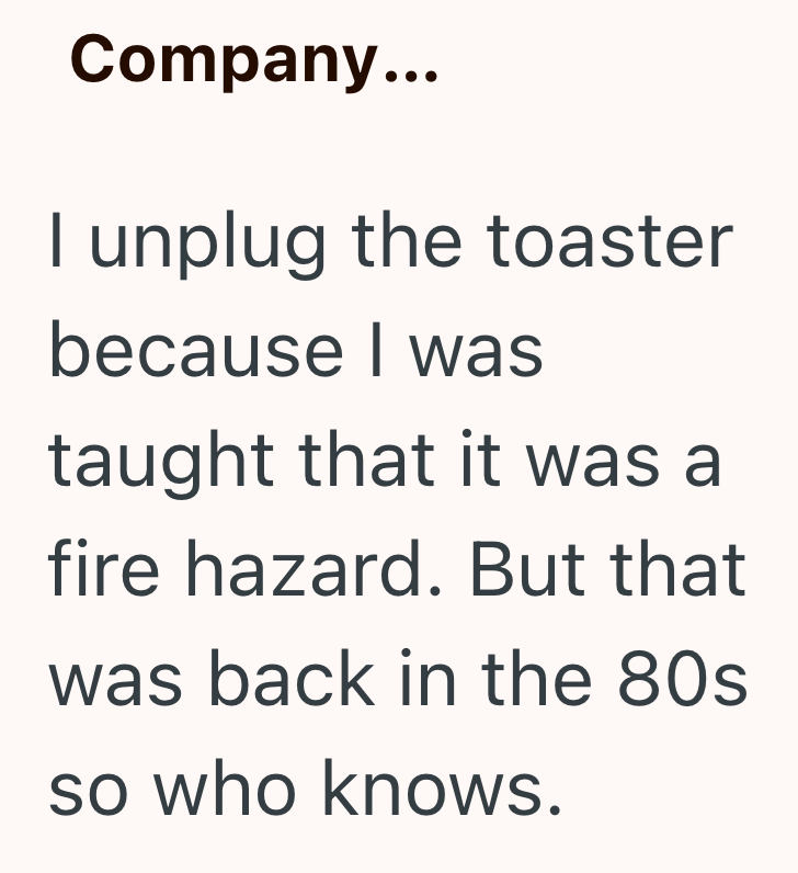 Company... I unplug the toaster because I was taught that it was a fire hazard. But that was back in the 80s so who knows.