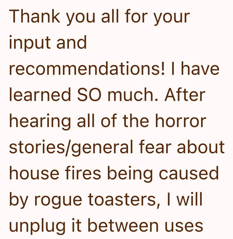 Thank you all for your input and recommendations! I have learned SO much. After hearing all of the horror stories/general fear about house fires being caused by rogue toasters, I will unplug it between uses